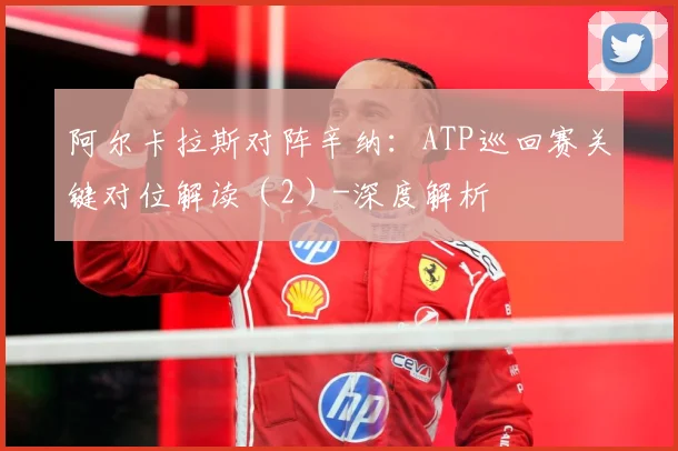 阿尔卡拉斯对阵辛纳：ATP巡回赛关键对位解读（2）-深度解析