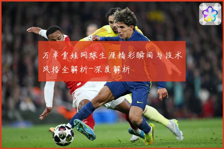 万卓索娃网球生涯精彩瞬间与技术风格全解析-深度解析