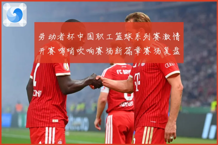 劳动者杯中国职工篮球系列赛激情开赛鸣哨吹响赛场新篇章赛场复盘-深度解析