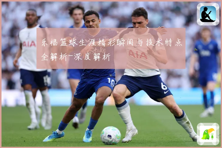 乐福篮球生涯精彩瞬间与技术特点全解析-深度解析