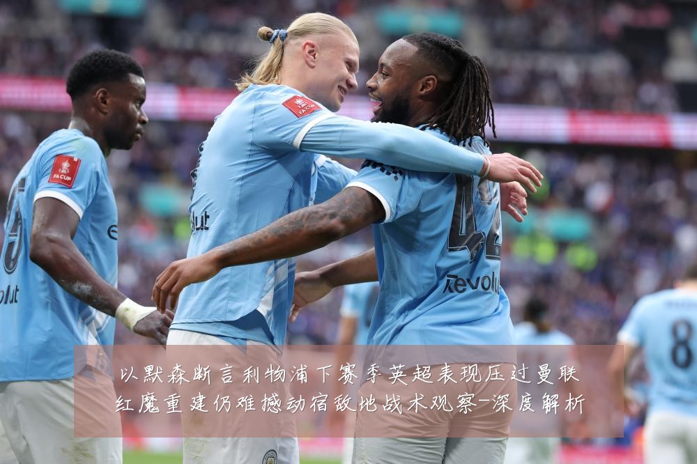 以默森断言利物浦下赛季英超表现压过曼联红魔重建仍难撼动宿敌地战术观察-深度解析