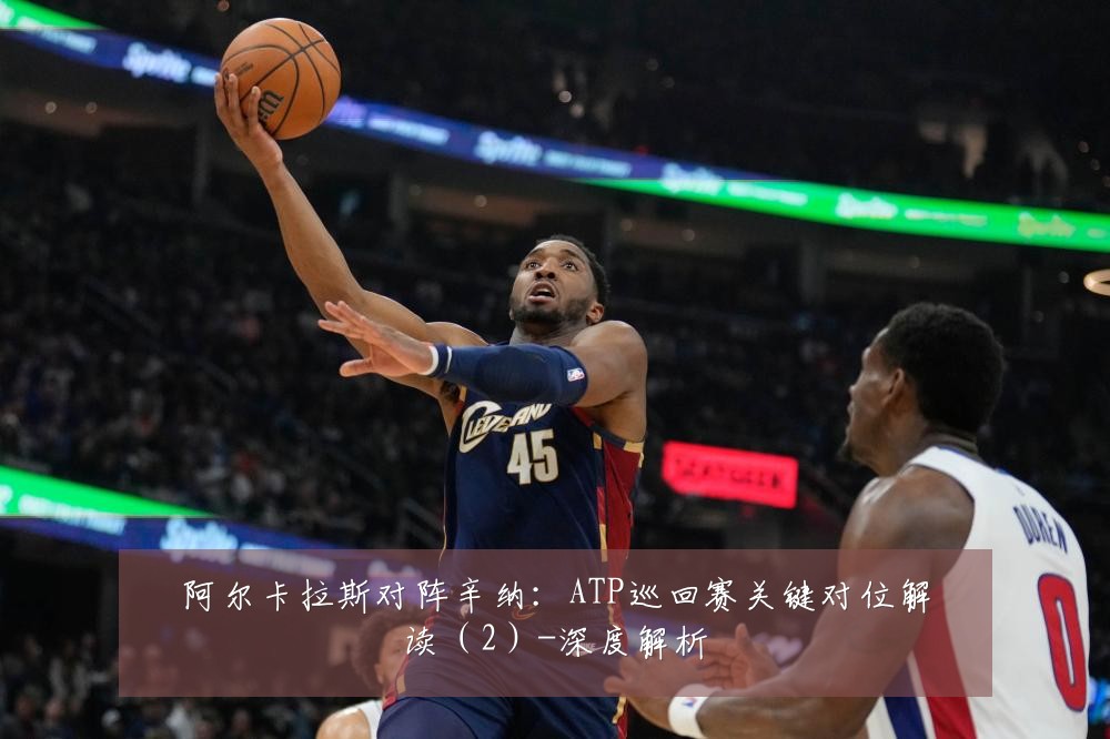 阿尔卡拉斯对阵辛纳:ATP巡回赛关键对位解读(2)-深度解析