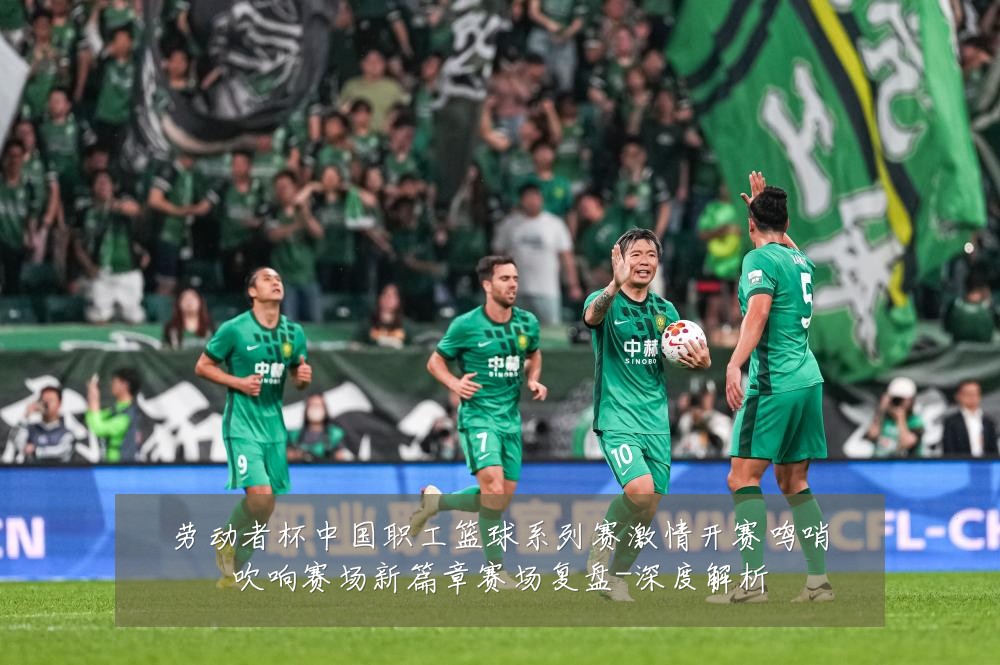 劳动者杯中国职工篮球系列赛激情开赛鸣哨吹响赛场新篇章赛场复盘-深度解析